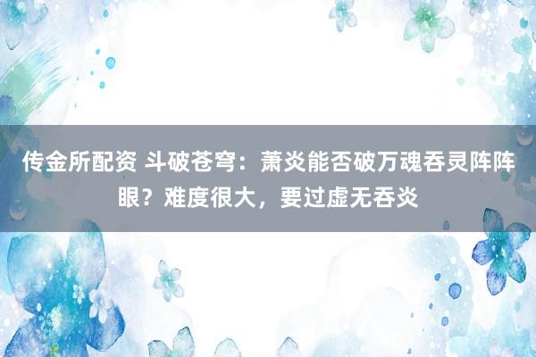 传金所配资 斗破苍穹：萧炎能否破万魂吞灵阵阵眼？难度很大，要过虚无吞炎