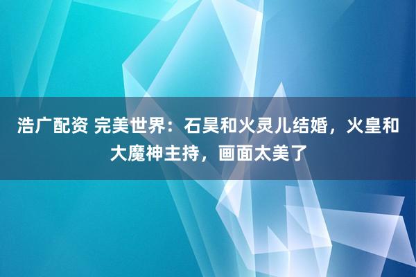 浩广配资 完美世界：石昊和火灵儿结婚，火皇和大魔神主持，画面太美了