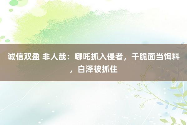 诚信双盈 非人哉：哪吒抓入侵者，干脆面当饵料，白泽被抓住