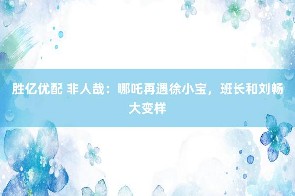 胜亿优配 非人哉：哪吒再遇徐小宝，班长和刘畅大变样