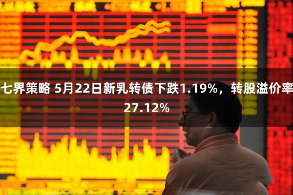 七界策略 5月22日新乳转债下跌1.19%，转股溢价率27.12%