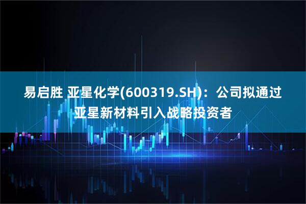 易启胜 亚星化学(600319.SH)：公司拟通过亚星新材料引入战略投资者