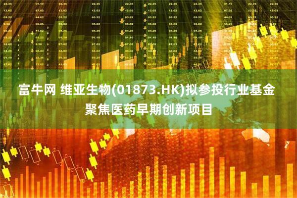富牛网 维亚生物(01873.HK)拟参投行业基金 聚焦医药早期创新项目
