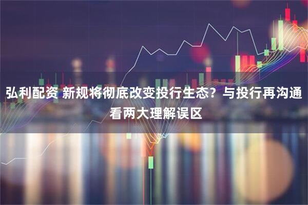 弘利配资 新规将彻底改变投行生态？与投行再沟通 看两大理解误区