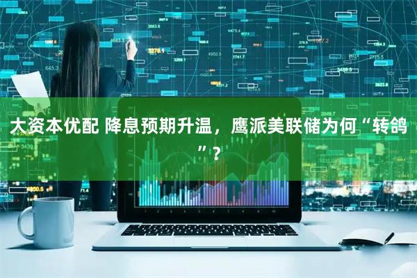 大资本优配 降息预期升温，鹰派美联储为何“转鸽”？