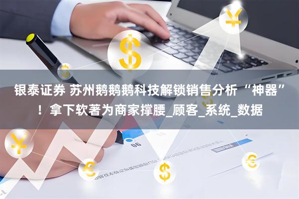 银泰证券 苏州鹅鹅鹅科技解锁销售分析 “神器”！拿下软著为商家撑腰_顾客_系统_数据