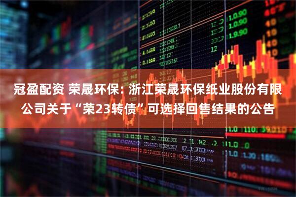 冠盈配资 荣晟环保: 浙江荣晟环保纸业股份有限公司关于“荣23转债”可选择回售结果的公告