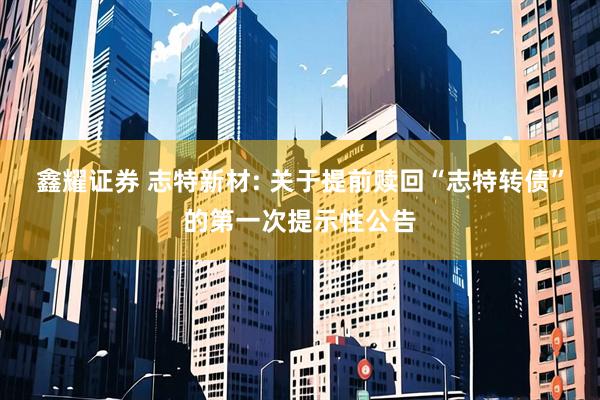 鑫耀证券 志特新材: 关于提前赎回“志特转债”的第一次提示性公告