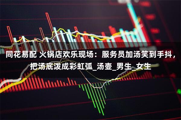 同花易配 火锅店欢乐现场：服务员加汤笑到手抖，把汤底泼成彩虹弧_汤壶_男生_女生