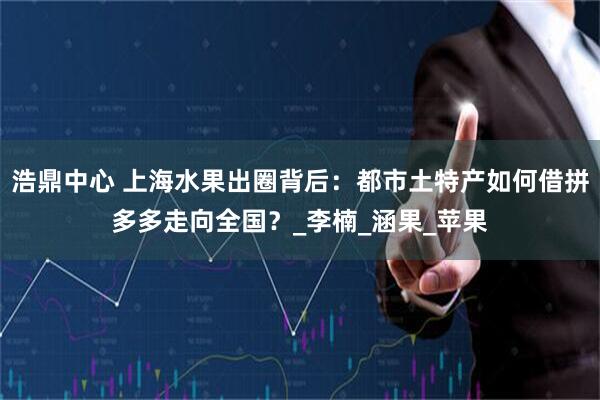 浩鼎中心 上海水果出圈背后：都市土特产如何借拼多多走向全国？_李楠_涵果_苹果