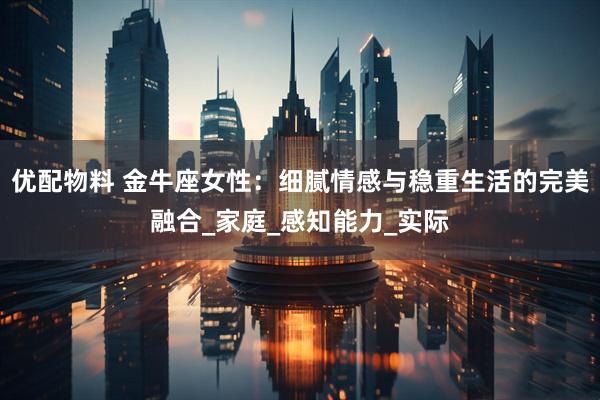 优配物料 金牛座女性：细腻情感与稳重生活的完美融合_家庭_感知能力_实际