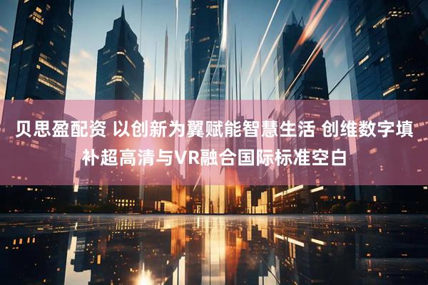 贝思盈配资 以创新为翼赋能智慧生活 创维数字填补超高清与VR融合国际标准空白