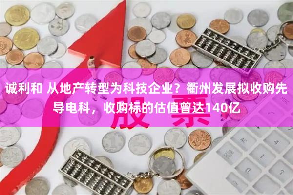 诚利和 从地产转型为科技企业？衢州发展拟收购先导电科，收购标的估值曾达140亿