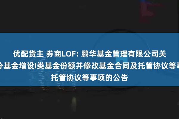 优配货主 券商LOF: 鹏华基金管理有限公司关于旗下部分基金增设I类基金份额并修改基金合同及托管协议等事项的公告