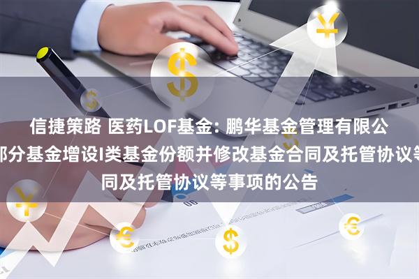 信捷策路 医药LOF基金: 鹏华基金管理有限公司关于旗下部分基金增设I类基金份额并修改基金合同及托管协议等事项的公告