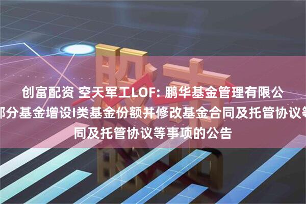 创富配资 空天军工LOF: 鹏华基金管理有限公司关于旗下部分基金增设I类基金份额并修改基金合同及托管协议等事项的公告