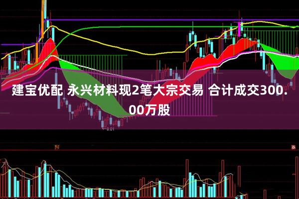 建宝优配 永兴材料现2笔大宗交易 合计成交300.00万股