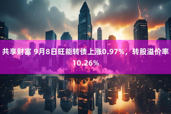 共享财富 9月8日旺能转债上涨0.97%，转股溢价率10.26%