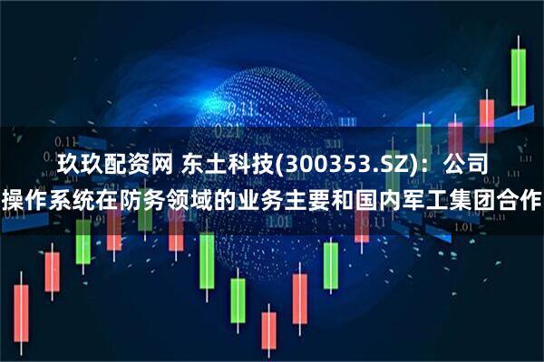 玖玖配资网 东土科技(300353.SZ)：公司操作系统在防务领域的业务主要和国内军工集团合作