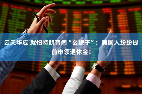 云天华成 就怕特朗普闹“幺蛾子”：美国人纷纷提前申领退休金！
